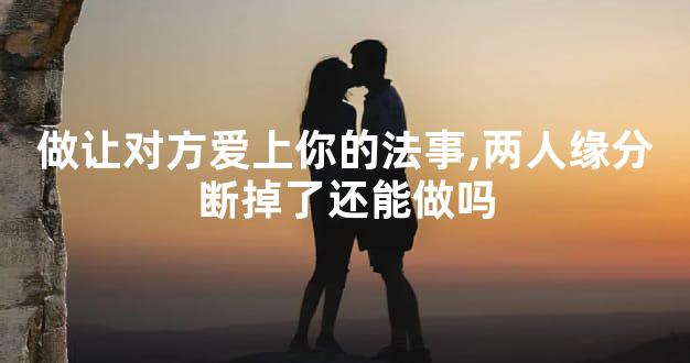 做让对方爱上你的法事,两人缘分断掉了还能做吗