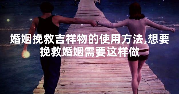 婚姻挽救吉祥物的使用方法,想要挽救婚姻需要这样做