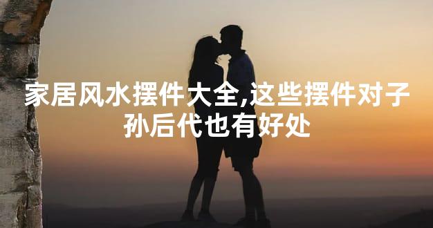 家居风水摆件大全,这些摆件对子孙后代也有好处