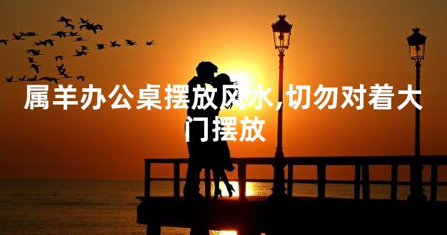 属羊办公桌摆放风水,切勿对着大门摆放