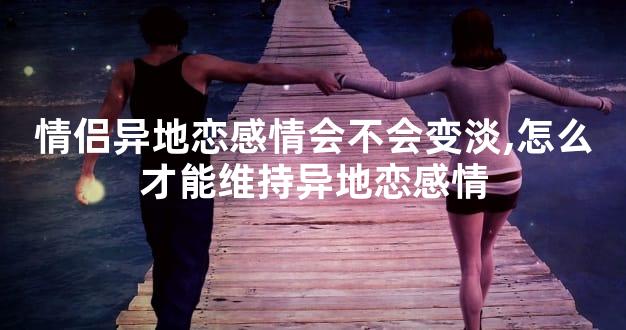 情侣异地恋感情会不会变淡,怎么才能维持异地恋感情
