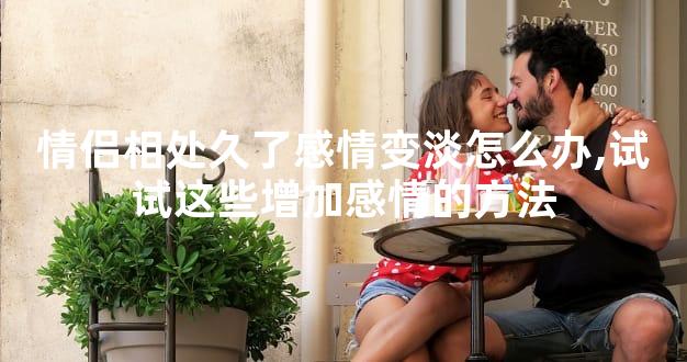 情侣相处久了感情变淡怎么办,试试这些增加感情的方法