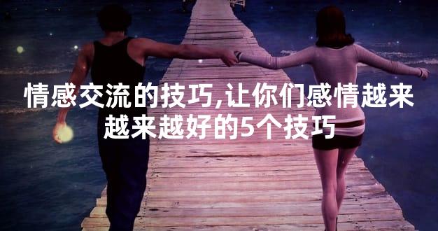 情感交流的技巧,让你们感情越来越来越好的5个技巧