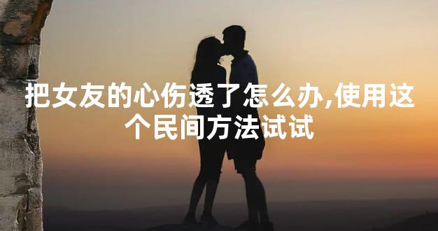 把女友的心伤透了怎么办,使用这个民间方法试试