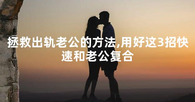 拯救出轨老公的方法,用好这3招快速和老公复合