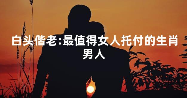 白头偕老:最值得女人托付的生肖男人