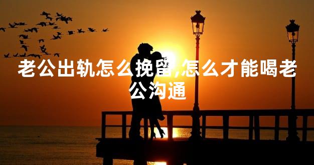 老公出轨怎么挽留,怎么才能喝老公沟通