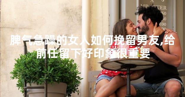 脾气急躁的女人如何挽留男友,给前任留下好印象很重要