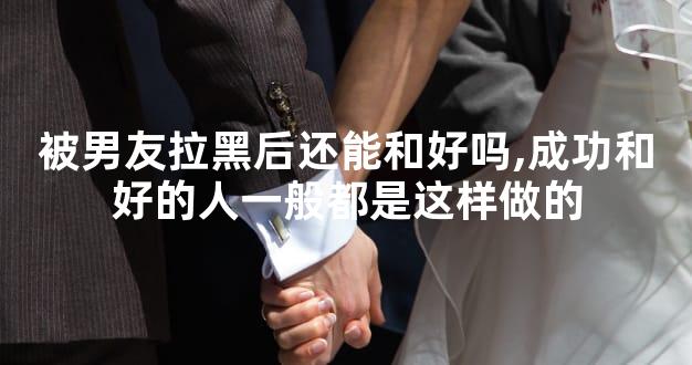 被男友拉黑后还能和好吗,成功和好的人一般都是这样做的